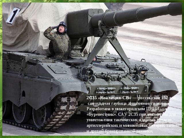 2С35 «Коалиция-СВ»  — российская 152-мм  самоходная гаубица дивизионного звена. Разработана в нижегородском ЦНИИ «Буревестник». САУ 2С35 предназначена для уничтожения тактических ядерных средств, артиллерийских и миномётных батарей, танков и другой бронированной техники,