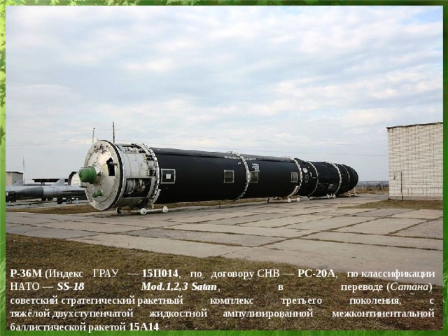 Р-36М  (Индекс ГРАУ —  15П014 , по договору СНВ —  РС-20А , по классификации НАТО —  SS-18 Mod.1,2,3   Satan , в переводе ( Сатана )  советский стратегический ракетный комплекс третьего поколения, с тяжёлой двухступенчатой жидкостной ампулизированной  межконтинентальной баллистической ракетой  15А14  