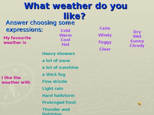 What weather do you like?  Answer choosing some expressions: Calm Windy Foggy Clear Cold Warm Cool Hot Dry Wet Sunny Cloudy My favourite weather is Heavy showers a lot of snow a lot of sunshine a thick fog Fine drizzle Light rain Hard hailstorm Prolonged frost Thunder and lightning I like the weather with