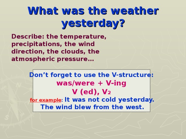 What was the weather yesterday? Describe: the temperature, precipitations, the wind direction, the clouds, the atmospheric pressure… Don’t forget to use the V-structure: was/were + V-ing V (ed), V 2  for example : It was not cold yesterday.  The wind blew from the west.