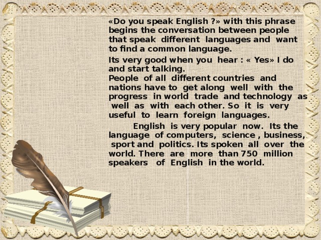 « Do you speak English ?» with this phrase begins the conversation between people that speak different languages and want to find a common language .  Its very good when you hear : « Yes » I do and start talking .   People of all different countries and nations have to  get along well with the progress in world trade and technology as well as with each other . So it is very  useful to learn foreign languages .    English is very popular now . Its the language of computers , science , business , sport and politics . Its spoken all over the world . There are more than 750  million speakers of English in the world .