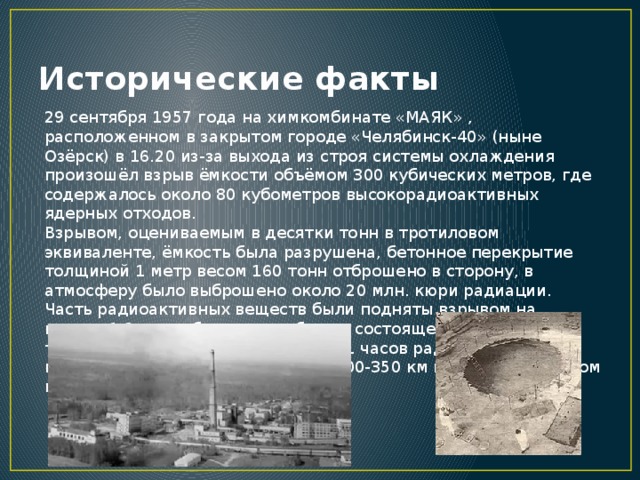 Исторические факты 29 сентября 1957 года на химкомбинате «МАЯК» , расположенном в закрытом городе «Челябинск-40» (ныне Озёрск) в 16.20 из-за выхода из строя системы охлаждения произошёл взрыв ёмкости объёмом 300 кубических метров, где содержалось около 80 кубометров высокорадиоактивных ядерных отходов. Взрывом, оцениваемым в десятки тонн в тротиловом эквиваленте, ёмкость была разрушена, бетонное перекрытие толщиной 1 метр весом 160 тонн отброшено в сторону, в атмосферу было выброшено около 20 млн. кюри радиации. Часть радиоактивных веществ были подняты взрывом на высоту 1-2 км и образовали облако, состоящее из жидких и твёрдых аэрозолей. В течение 10-11 часов радиоактивные вещества выпали на протяжении 300-350 км в северо-восточном направлении от места взрыва.