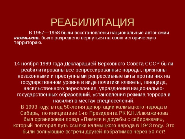 РЕАБИЛИТАЦИЯ  В 1957—1958 были восстановлены национальные автономии калмыков, было разрешено вернуться на свою историческую территорию. 14 ноября 1989 года Декларацией Верховного Совета СССР были реабилитированы все репрессированные народы, признаны незаконными и преступными репрессивные акты против них на государственном уровне в виде политики клеветы, геноцида, насильственного переселения, упразднения национально-государственных образований, установления режима террора и насилия в местах спецпоселений. В 1993 году, в год 50-летия депортации калмыцкого народа в  Сибирь, по инициативе 1-го Президента РК К.Н.Илюмжинова  был организован поезд «Памяти и дружбы с сибиряками»,  который повторил путь ссылки калмыцкого народа в 1943 году. Это были волнующие встречи друзей-побратимов через 50 лет!