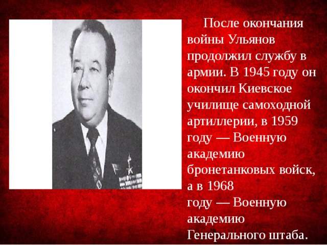 После окончания войны Ульянов продолжил службу в армии. В 1945 году он окончил Киевское училище самоходной артиллерии, в 1959 году — Военную академию бронетанковых войск, а в 1968 году — Военную академию Генерального штаба.