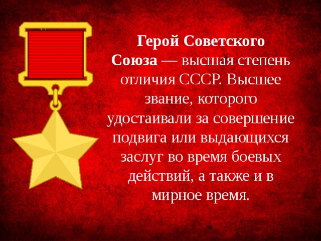 Герой Советского Союза  — высшая степень отличия СССР. Высшее звание, которого удостаивали за совершение подвига или выдающихся заслуг во время боевых действий, а также и в мирное время.