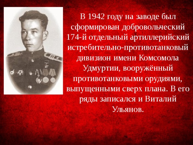 В 1942 году на заводе был сформирован добровольческий 174-й отдельный артиллерийский истре­бительно-противотанковый дивизион имени Комсомола Удмуртии, вооружённый противотанковыми орудиями, выпущенными сверх плана. В его ряды записался и Виталий Ульянов.
