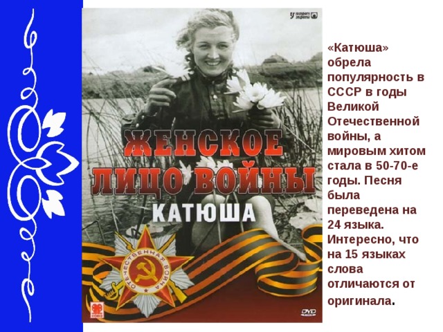 «Катюша» обрела популярность в СССР в годы Великой Отечественной войны, а мировым хитом стала в 50-70-е годы. Песня была переведена на 24 языка. Интересно, что на 15 языках слова отличаются от оригинала .