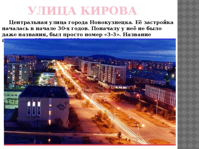 УЛИЦА КИРОВА     Центральная улица города Новокузнецка. Её застройка началась в начале 30-х годов. Поначалу у неё не было даже названия, был просто номер «3-3». Название появилось 27 января 1935 года. 