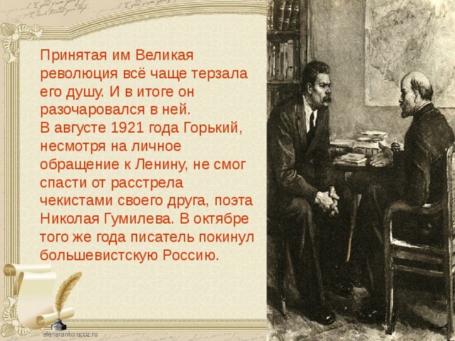 Принятая им Великая революция всё чаще терзала его душу. И в итоге он разочаровался в ней. В августе 1921 года Горький, несмотря на личное обращение к Ленину, не смог спасти от расстрела чекистами своего друга, поэта Николая Гумилева. В октябре того же года писатель покинул большевистскую Россию.