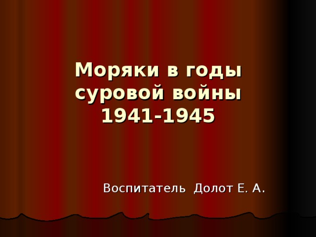 Моряки в годы суровой войны  1941-1945   Воспитатель Долот Е. А .
