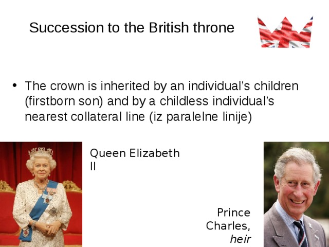 Succession to the British throne The crown is inherited by an individual’s children (firstborn son) and by a childless individual’s nearest collateral line (iz paralelne linije)  Queen Elizabeth II Prince Charles,  heir