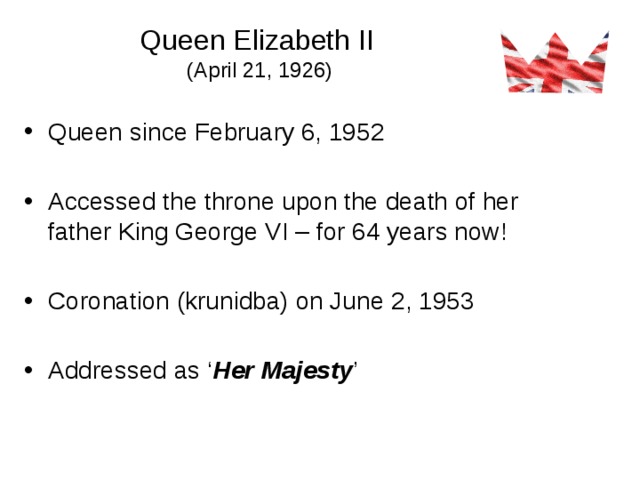 Queen Elizabeth II  (April 21, 1926) Queen since February 6, 1952 Accessed the throne upon the death of her father King George VI – for 64 years now! Coronation (krunidba) on June 2, 1953 Addressed as ‘ Her Majesty ’
