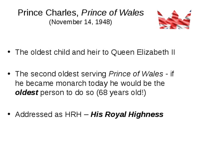 Prince Charles, Prince of Wales  (November 14, 1948) The oldest child and heir to Queen Elizabeth II The second oldest serving Prince of Wales - if he became monarch today he would be the oldest person to do so (68 years old!) Addressed as HRH – His Royal Highness