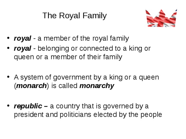 The Royal Family royal - a member of the royal family royal - belonging or connected to a king or queen or a member of their family A system of government by a king or a queen ( monarch ) is called monarchy  republic – a country that is governed by a president and politicians elected by the people