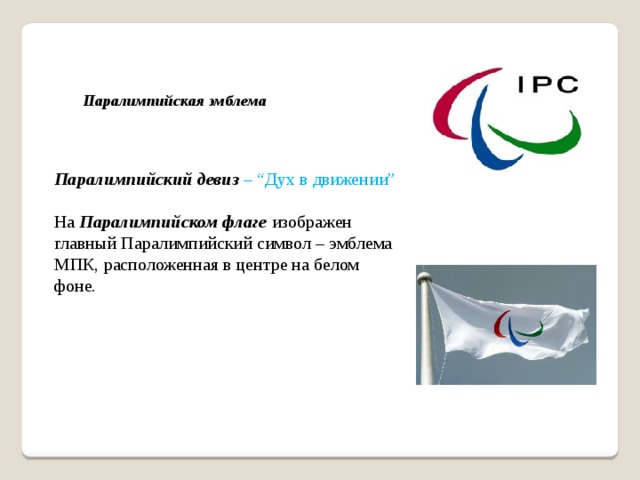     Паралимпийская эмблема    Паралимпийский девиз   – “Дух в движении” На  Паралимпийском флаге  изображен главный Паралимпийский символ – эмблема МПК, расположенная в центре на белом фоне. Впервые  Паралимпийская эмблема  появилась на Паралимпийских зимних играх в Турине в 2006 году. Логотип составляют расположенные вокруг центральной точки три полусферы красного, синего и зеленого цветов – три агитоса (от латинского agito – «приводить в движение, двигать»). Паралимпийский девиз   – “Дух в движении” На  Паралимпийском флаге  изображен главный Паралимпийский символ – эмблема МПК, расположенная в центре на белом фоне.