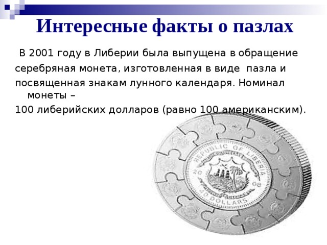 Интересные факты о пазлах  В 2001 году в Либерии была выпущена в обращение серебряная монета, изготовленная в виде пазла и посвященная знакам лунного календаря. Номинал монеты – 100 либерийских долларов (равно 100 американским).