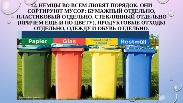 12. Немцы во всем любят порядок. Они сортируют мусор: бумажный отдельно, пластиковый отдельно, стеклянный отдельно (причем еще и по цвету), продуктовые отходы отдельно, одежду и обувь отдельно.