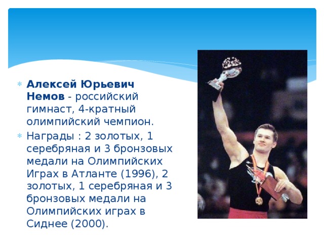 Алексей Юрьевич Немов  - российский гимнаст, 4-кратный олимпийский чемпион. Награды : 2 золотых, 1 серебряная и 3 бронзовых медали на Олимпийских Играх в Атланте (1996), 2 золотых, 1 серебряная и 3 бронзовых медали на Олимпийских играх в Сиднее (2000).