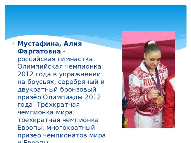 Мустафина, Алия Фаргатовна - российская гимнастка. Олимпийская чемпионка 2012 года в упражнении на брусьях, серебряный и двукратный бронзовый призёр Олимпиады 2012 года. Трёхкратная чемпионка мира, трехкратная чемпионка Европы, многократный призер чемпионатов мира и Европы.