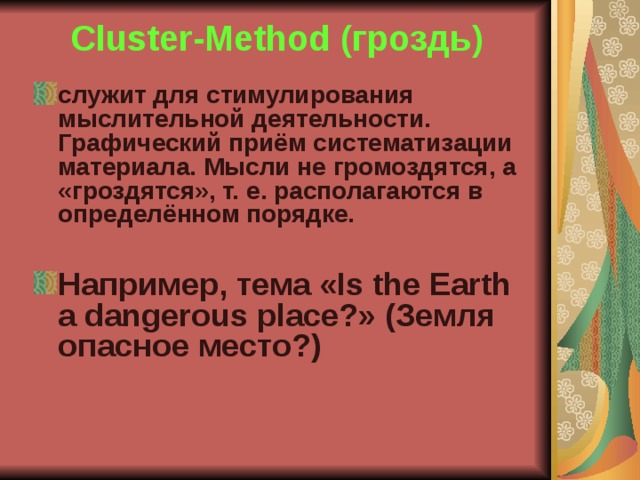 Cluster-Method (гроздь) служит для стимулирования мыслительной деятельности. Графический приём систематизации материала. Мысли не громоздятся, а «гроздятся», т. е. располагаются в определённом порядке.  Например, тема «Is the Earth a dangerous place?» (Земля опасное место?)