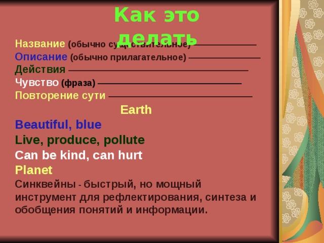 Как это делать Название  (обычно существительное) ——————— Описание  (обычно прилагательное) ———————— Действия ———————————————————— Чувство (фраза) ———————————————— Повторение сути ————————————————  Earth Beautiful, blue Live, produce, pollute Can be kind, can hurt Planet Синквейны - быстрый, но мощный инструмент для  рефлектирования, синтеза и обобщения понятий и  информации. 32