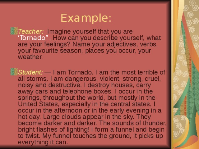 Example: Teacher: Imagine yourself that you are ‘ Tornado”. How can you describe yourself, what are your feelings? Name your adjectives, verbs, your favourite season, places you occur, your weather.