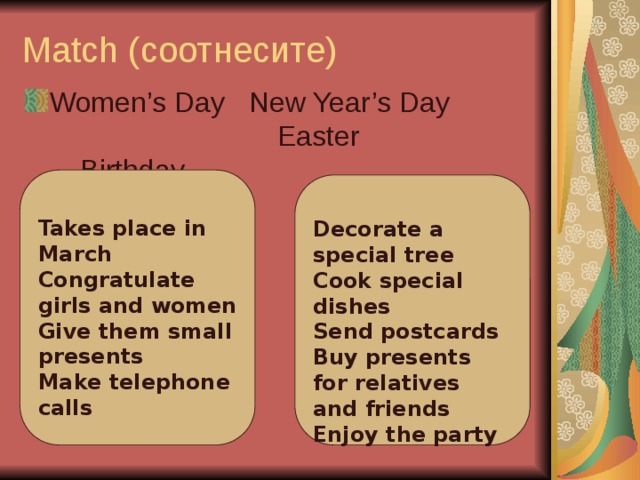 Match (соотнесите)   Women’s Day New Year’s Day Easter Birthday      Takes place in March Congratulate girls and women Give them small presents Make telephone calls   Decorate a special tree Cook special dishes Send postcards Buy presents for relatives and friends Enjoy the party
