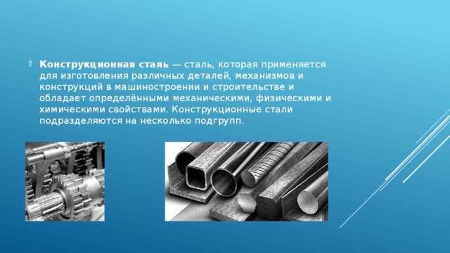 Конструкционная сталь  — сталь, которая применяется для изготовления различных деталей, механизмов и конструкций в машиностроении и строительстве и обладает определёнными механическими, физическими и химическими свойствами. Конструкционные стали подразделяются на несколько подгрупп.