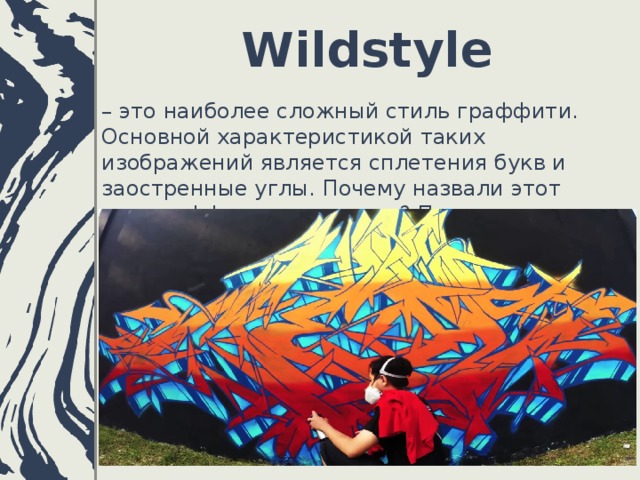 Wildstyle   – это наиболее сложный стиль граффити. Основной характеристикой таких изображений является сплетения букв и заостренные углы. Почему назвали этот тип граффити именно так? Потому что рисунка включает дикие, взрывные элементы.