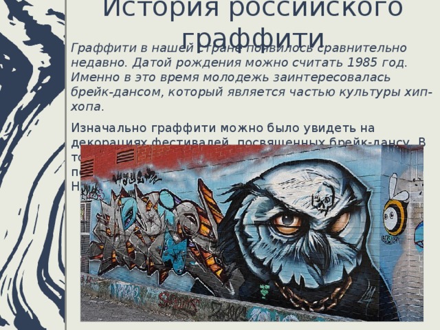 История российского граффити   Граффити в нашей стране появилось сравнительно недавно. Датой рождения можно считать 1985 год. Именно в это время молодежь заинтересовалась брейк-дансом, который является частью культуры хип-хопа . Изначально граффити можно было увидеть на декорациях фестивалей, посвященных брейк-дансу. В то время стал популярным граффитист калининградец Макс-Навигатор.