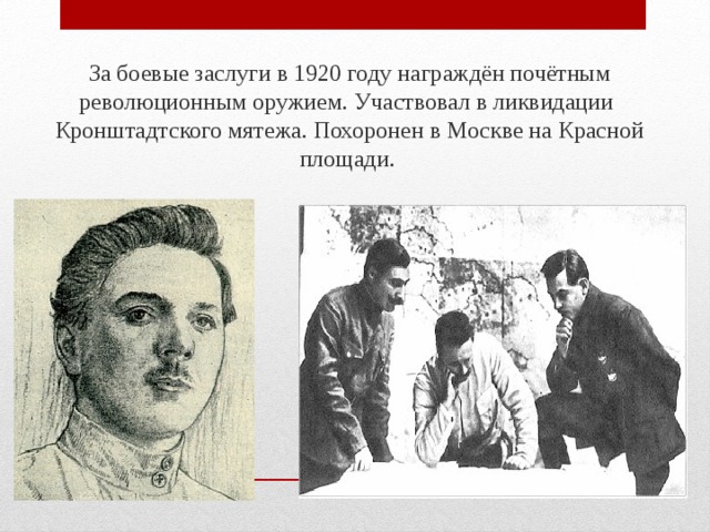 За боевые заслуги в 1920 году награждён почётным революционным оружием. Участвовал в ликвидации Кронштадтского мятежа. Похоронен в Москве на Красной площади.