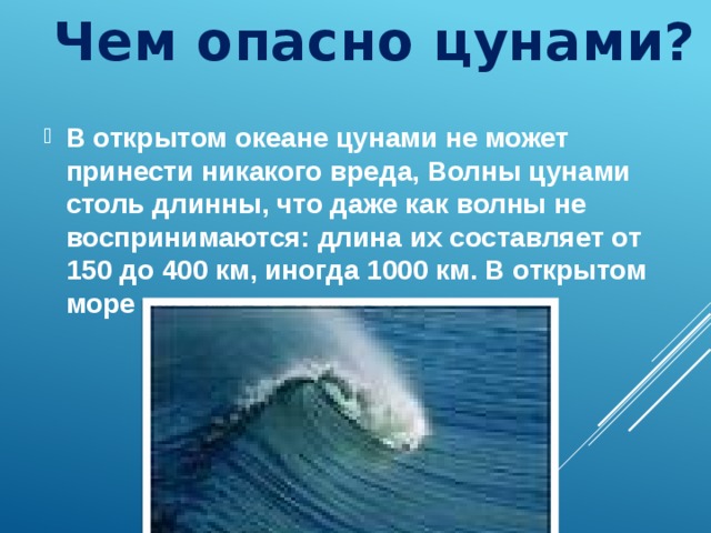 Чем опасно цунами? В открытом океане цунами не может принести никакого вреда, Волны цунами столь длинны, что даже как волны не воспринимаются: длина их составляет от 150 до 400 км, иногда 1000 км. В открытом море цунами не заметны.