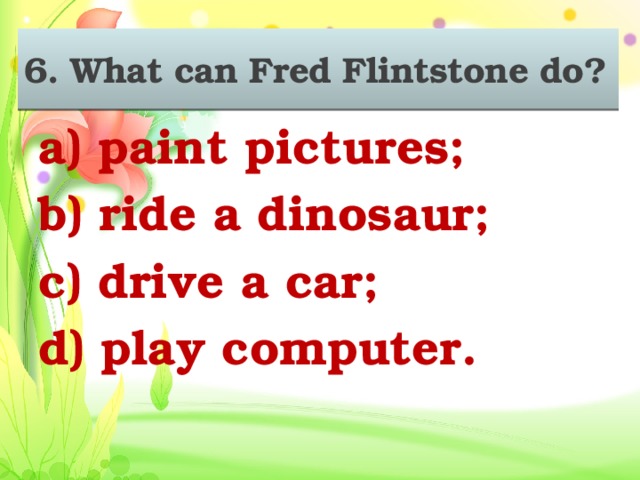 6. What can Fred Flintstone do? 6. What can Fred Flintstone do? a) paint pictures; b) ride a dinosaur; c) drive a car; d) play computer.