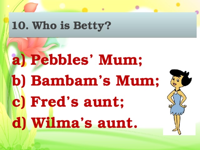 10. Who is Betty? a) Pebbles’ Mum; b) Bambam’s Mum; c) Fred’s aunt; d) Wilma’s aunt.
