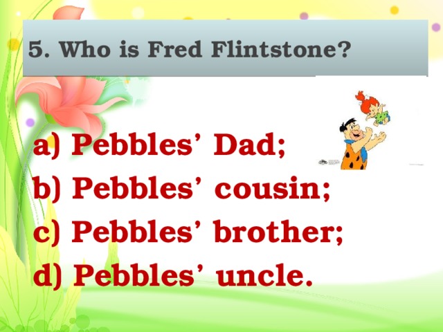 5. Who is Fred Flintstone?  a) Pebbles’ Dad; b) Pebbles’ cousin; c) Pebbles’ brother; d) Pebbles’ uncle.