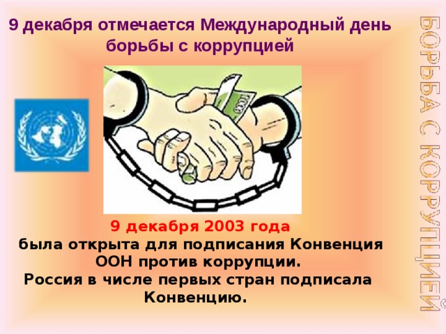 9 декабря отмечается Международный день борьбы с коррупцией   9 декабря 2003 года  была открыта для подписания Конвенция ООН против коррупции.  Россия в числе первых стран подписала Конвенцию.