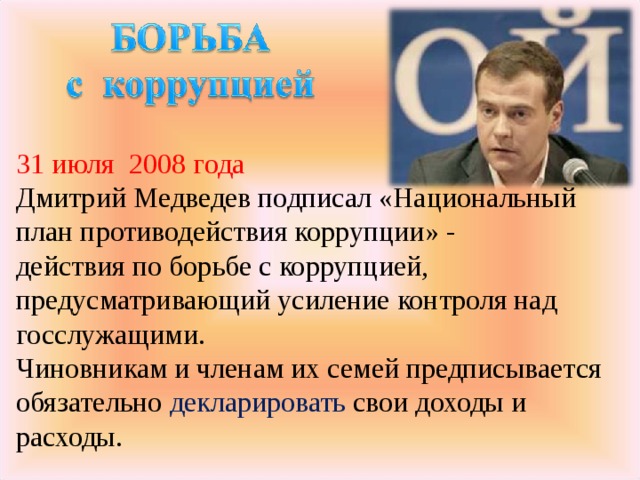31 июля 2008 года Дмитрий Медведев подписал «Национальный план противодействия коррупции» - действия по борьбе с коррупцией, предусматривающий усиление контроля над госслужащими.  Чиновникам и членам их семей предписывается обязательно декларировать свои доходы и расходы.