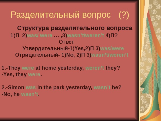 Разделительный вопрос (?)   Структура разделительного вопроса  1)П 2) was/ were … ,3) wasn’t/weren’t 4)П?  Ответ  Утвердительный- 1)Yes,2) П 3) was/were  Отрицательный- 1) No, 2) П 3) wasn’t/weren’t  1.-They were at home yesterday, weren’t they? -Yes, they were .  2.-Simon was in the park yesterday, wasn’t he? -No, he wasn’t .