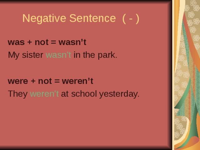 Negative Sentence ( - ) was + not = wasn’t My sister wasn’t in the park. were + not = weren’t They weren’t at school yesterday.