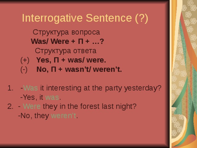 Interrogative Sentence (?)  C труктура вопроса  Was/ Were + П + …?  C труктура ответа  (+) Yes, П + was/ were.  (-) No, П + wasn’t/ weren’t.  - Was it interesting at the party yesterday?  -Yes, it was . 2. - Were they in the forest last night?  -No, they weren’t .