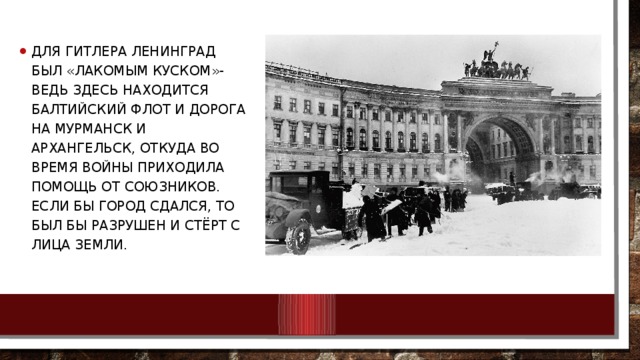 Для Гитлера Ленинград был «лакомым куском»- ведь здесь находится Балтийский флот и дорога на Мурманск и Архангельск, откуда во время войны приходила помощь от союзников. если бы город сдался, то был бы разрушен и стёрт с лица земли.