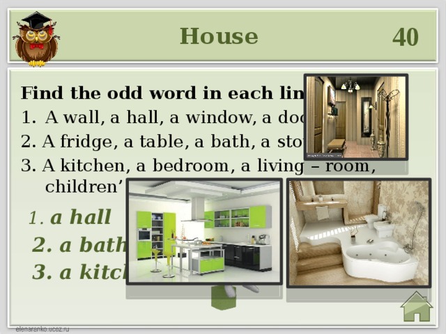 40 House Find the odd word in each line: A wall, a hall, a window, a door. 2. A fridge, a table, a bath, a stove. 3. A kitchen, a bedroom, a living – room, children’ s room.  1. a hall  2. a bath  3. a kitchen