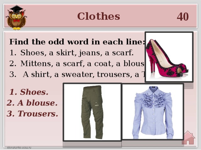 40 Clothes Find the odd word in each line: Shoes, a skirt, jeans, a scarf. Mittens, a scarf, a coat, a blouse.  A shirt, a sweater, trousers, a T - shirt.  1. Shoes. 2. A blouse. 3. Trousers.