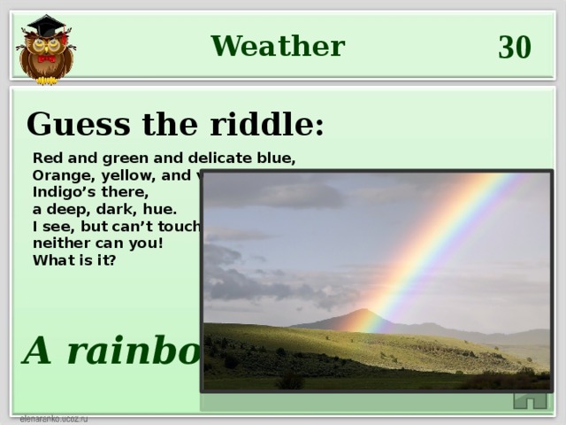 30 Weather Guess the riddle: Red and green and delicate blue,  Orange, yellow, and violet, too.  Indigo’s there,  a deep, dark, hue.  I see, but can’t touch it, and  neither can you! What is it? A rainbow
