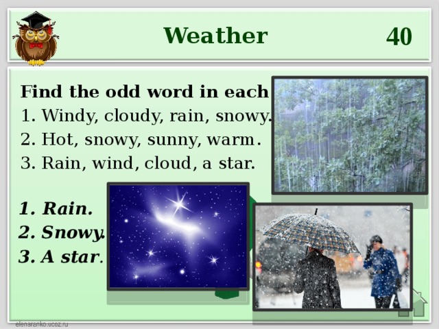 40 Weather Find the odd word in each line: 1. Windy, cloudy, rain, snowy. 2. Hot, snowy, sunny, warm. 3. Rain, wind, cloud, a star. Rain. 2. Snowy. 3. A star .