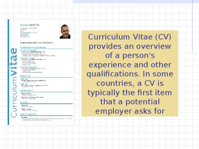 Curriculum Vitae (CV) provides an overview of a person's experience and other qualifications. In some countries, a CV is typically the first item that a potential employer asks for