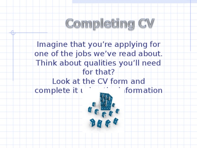Imagine that you’re applying for one of the jobs we’ve read about. Think about qualities you’ll need for that? Look at the CV form and complete it using the information below.