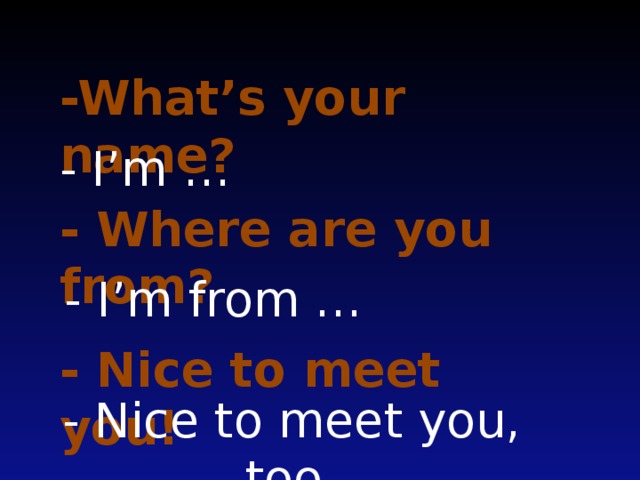 -What’s your name? - I’m … - Where are you from? - I’m from … - Nice to meet you! - Nice to meet you, too.