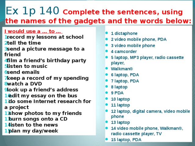 Ex 1p 140 Complete the sentences, using the names of the gadgets and the words below: 1 dictaphone 2 video mobile phone, PDA 3 video mobile phone 4 camcorder 5 laptop, MP3 player, radio cassette player, Walkman® 6 laptop, PDA 7 laptop, PDA 8 laptop 9 PDA 10 laptop 11 laptop 12 laptop, digital camera, video mobile phone 13 laptop 14 video mobile phone, Walkman®, radio cassette player, TV 15 laptop, PDA I would use a … to …