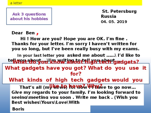 a letter  St. Petersburg Ask 3 questions about his hobbies Russia 04. 05. 2019 Dear Ben ,  Hi ! How are you? Hope you are OK. I’m fine . Thanks for your letter. I’m sorry I haven’t written for you so long, but I’ve been really busy with my exams.  In your last letter y ou asked me about ……\ I’d like to tell you about….\I’m writing to tell you about….. What do you know about high tech gadgets? What gadgets have you got? What do you use it for?  What kinds of high tech gadgets would you like to have? Why?  That’s all (my news) for now ! I have to go now… Give my regards to your family. I’m looking forward to seeing\meeting you soon . Write me back . (Wish you were here.) Best wishes\Yours\Love\With love , Boris